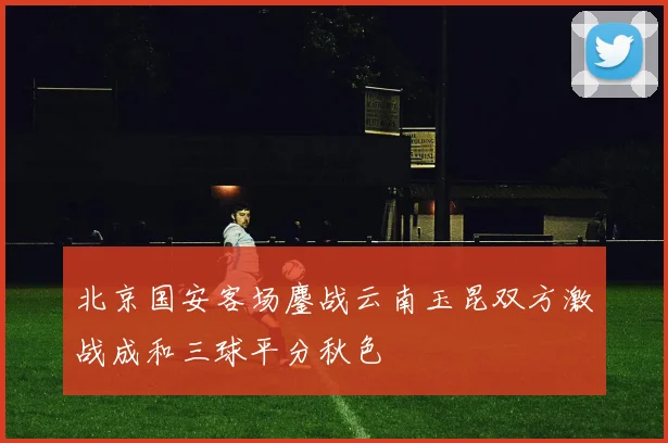 北京国安客场鏖战云南玉昆双方激战成和三球平分秋色