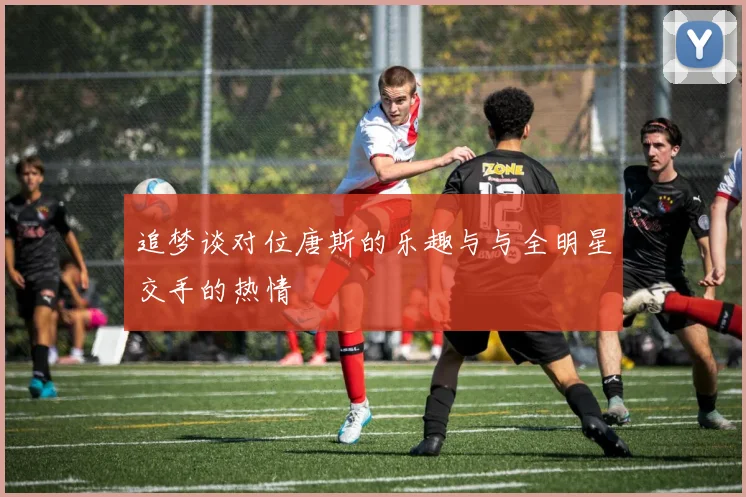 追梦谈对位唐斯的乐趣与与全明星交手的热情