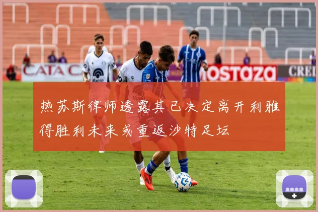 热苏斯律师透露其已决定离开利雅得胜利未来或重返沙特足坛