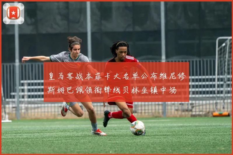 皇马客战本菲卡大名单公布维尼修斯姆巴佩领衔锋线贝林坐镇中场
