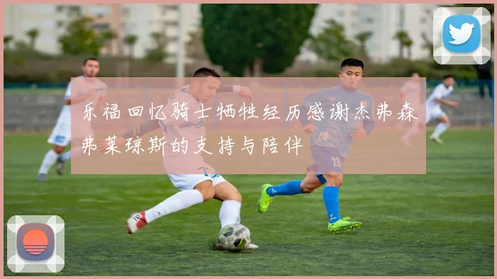 乐福回忆骑士牺牲经历感谢杰弗森弗莱琼斯的支持与陪伴