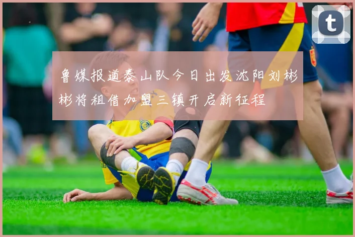 鲁媒报道泰山队今日出发沈阳刘彬彬将租借加盟三镇开启新征程