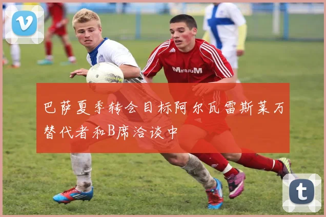 巴萨夏季转会目标阿尔瓦雷斯莱万替代者和B席洽谈中