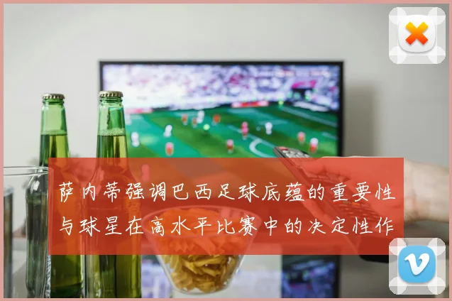 萨内蒂强调巴西足球底蕴的重要性与球星在高水平比赛中的决定性作用