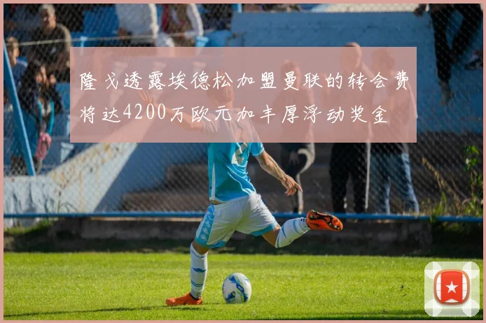 隆戈透露埃德松加盟曼联的转会费将达4200万欧元加丰厚浮动奖金