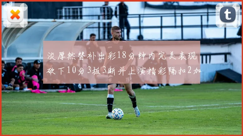 淡厚然替补出彩18分钟内完美表现砍下10分3板3断并上演精彩隔扣2加1