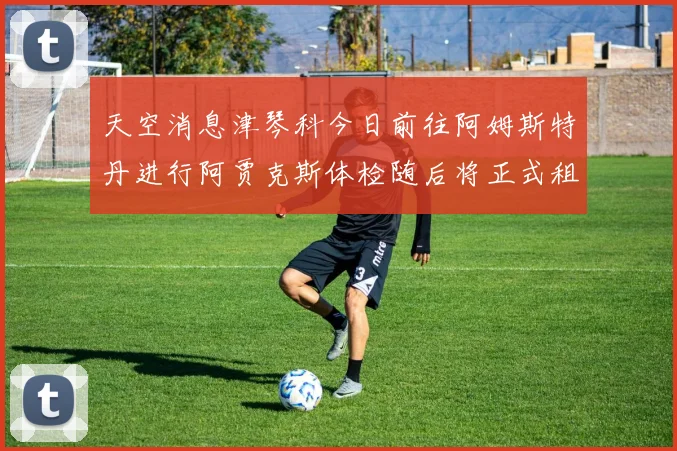 天空消息津琴科今日前往阿姆斯特丹进行阿贾克斯体检随后将正式租借加盟