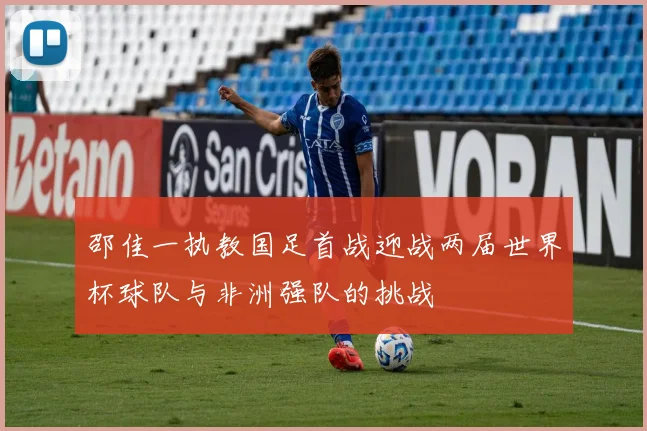 邵佳一执教国足首战迎战两届世界杯球队与非洲强队的挑战