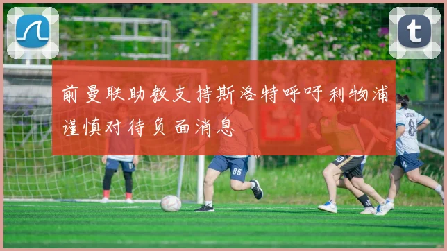 前曼联助教支持斯洛特呼吁利物浦谨慎对待负面消息